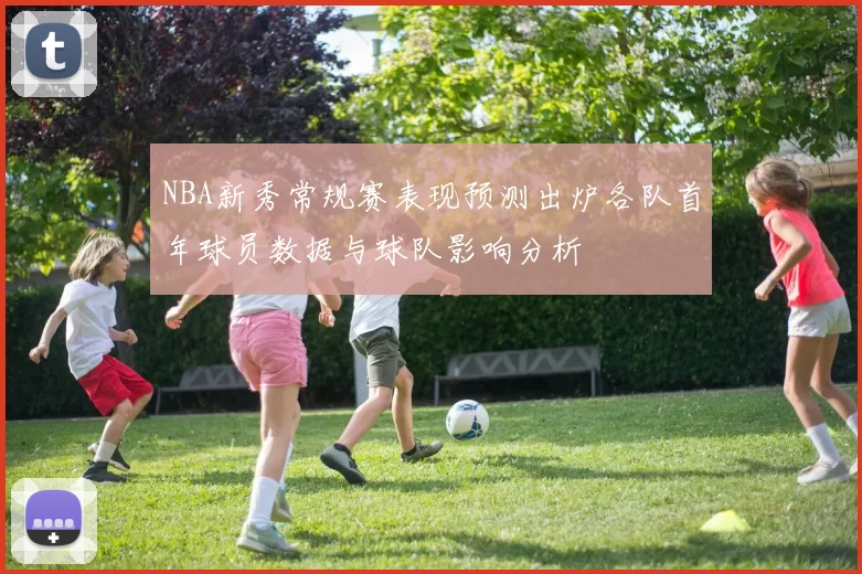 NBA新秀常规赛表现预测出炉各队首年球员数据与球队影响分析