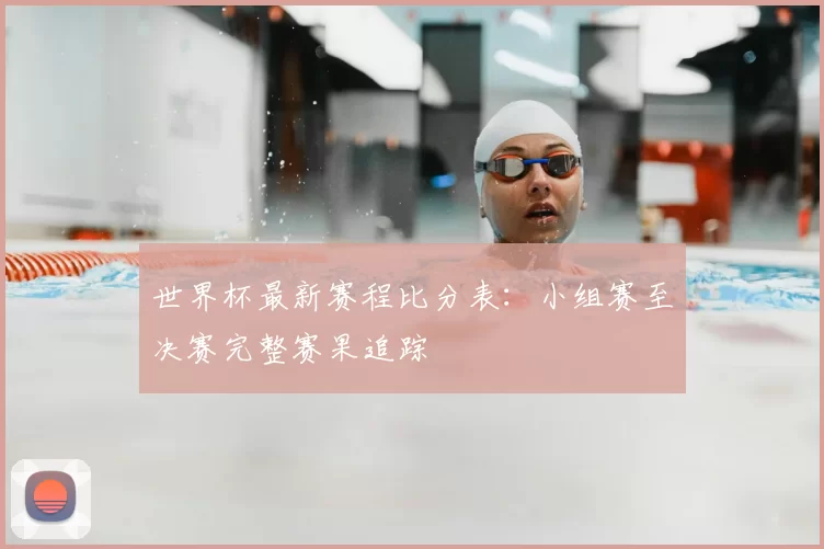 世界杯最新赛程比分表:小组赛至决赛完整赛果追踪