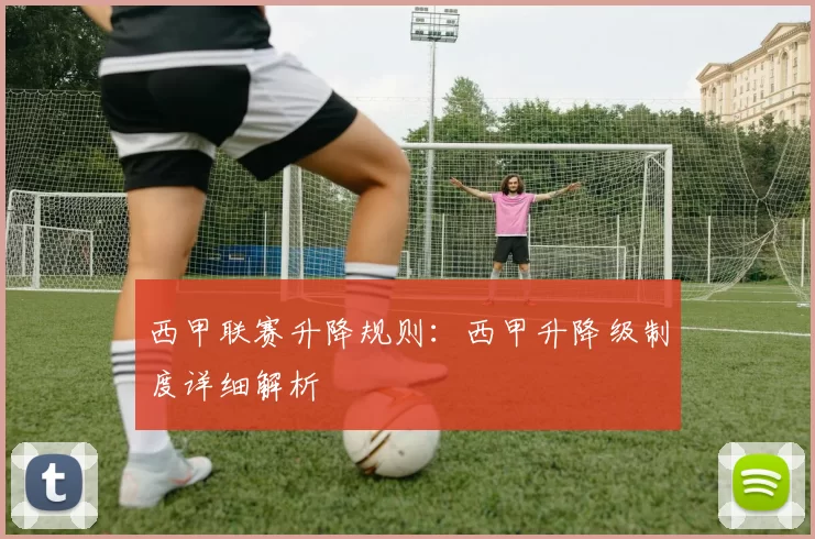西甲联赛升降规则：西甲升降级制度详细解析