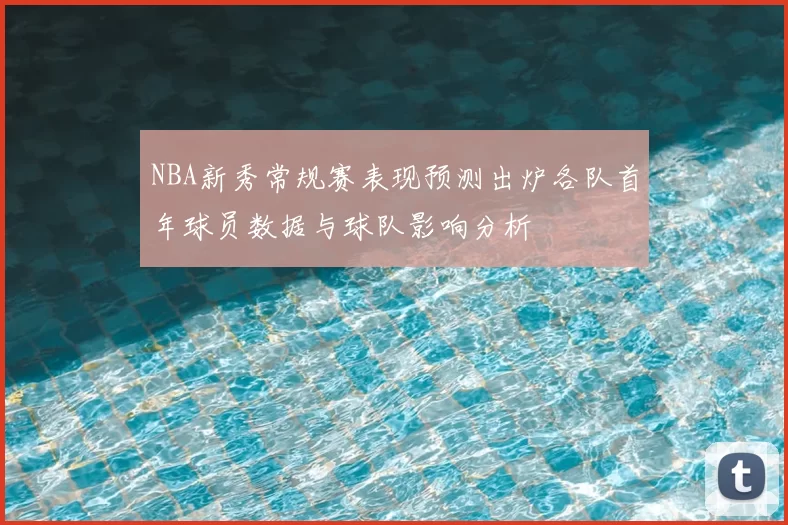 NBA新秀常规赛表现预测出炉各队首年球员数据与球队影响分析