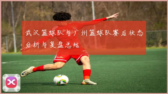 武汉篮球队与广州篮球队赛后状态分析与复盘总结