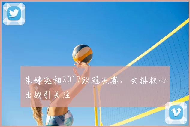 朱婷亮相2017欧冠决赛，女排核心出战引关注
