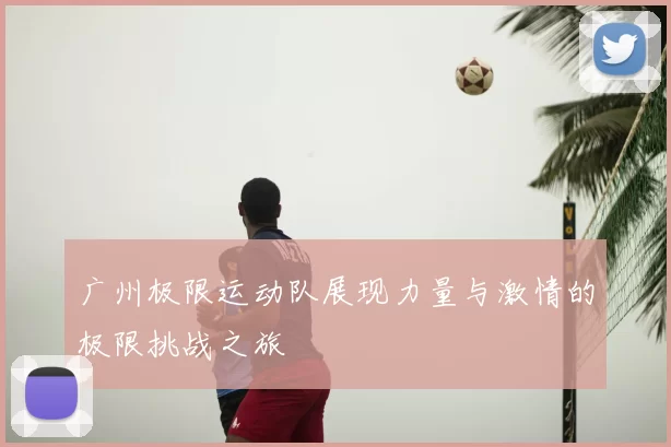 广州极限运动队展现力量与激情的极限挑战之旅