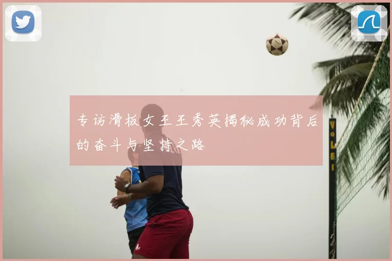 专访滑板女王王秀英揭秘成功背后的奋斗与坚持之路